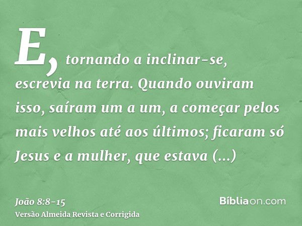 E, tornando a inclinar-se, escrevia na terra.Quando ouviram isso, saíram um a um, a começar pelos mais velhos até aos últimos; ficaram só Jesus e a mulher, que 