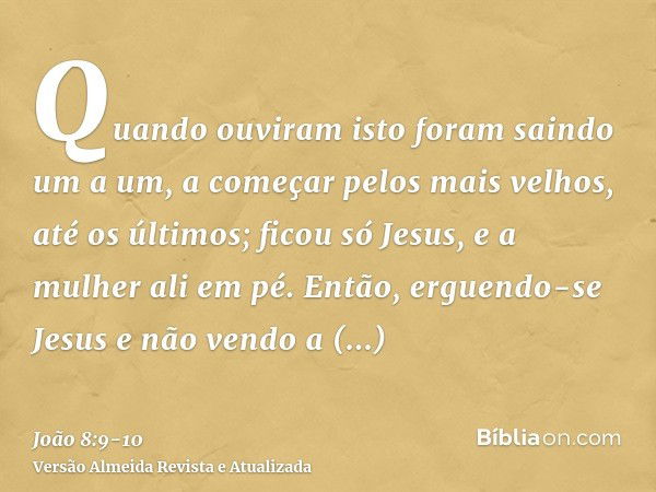 Quando ouviram isto foram saindo um a um, a começar pelos mais velhos, até os últimos; ficou só Jesus, e a mulher ali em pé.Então, erguendo-se Jesus e não vendo