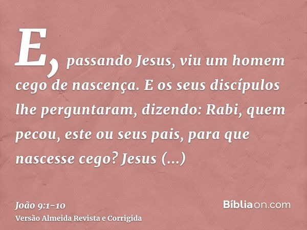 E, passando Jesus, viu um homem cego de nascença.E os seus discípulos lhe perguntaram, dizendo: Rabi, quem pecou, este ou seus pais, para que nascesse cego?Jesu