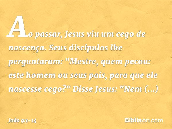 Ao passar, Jesus viu um cego de nascença. Seus discípulos lhe perguntaram: "Mestre, quem pecou: este homem ou seus pais, para que ele nascesse cego?" Disse Jesu