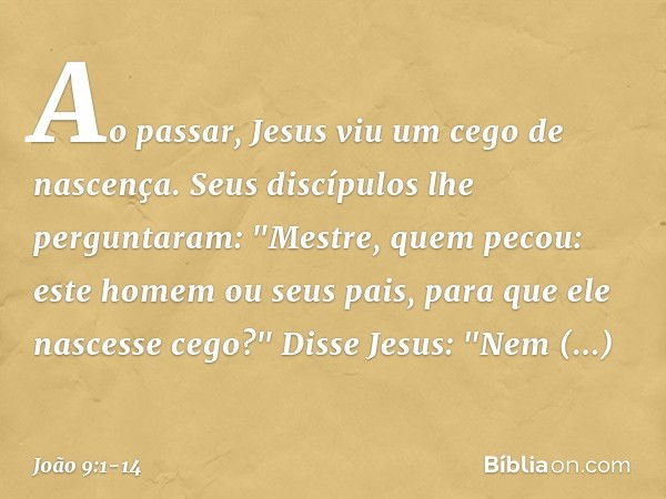 Ao passar, Jesus viu um cego de nascença. Seus discípulos lhe perguntaram: "Mestre, quem pecou: este homem ou seus pais, para que ele nascesse cego?" Disse Jesu