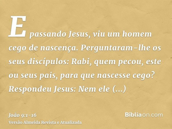 E passando Jesus, viu um homem cego de nascença.Perguntaram-lhe os seus discípulos: Rabi, quem pecou, este ou seus pais, para que nascesse cego?Respondeu Jesus: