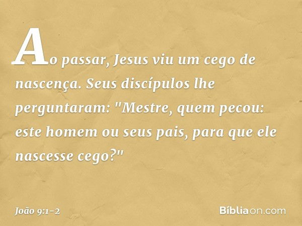 Ao passar, Jesus viu um cego de nascença. Seus discípulos lhe perguntaram: "Mestre, quem pecou: este homem ou seus pais, para que ele nascesse cego?" -- João 9: