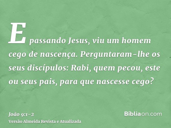 E passando Jesus, viu um homem cego de nascença.Perguntaram-lhe os seus discípulos: Rabi, quem pecou, este ou seus pais, para que nascesse cego?