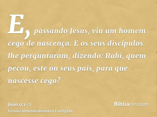 E, passando Jesus, viu um homem cego de nascença.E os seus discípulos lhe perguntaram, dizendo: Rabi, quem pecou, este ou seus pais, para que nascesse cego?