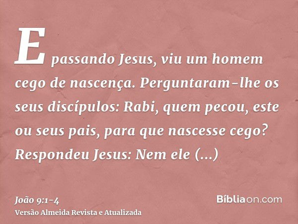 E passando Jesus, viu um homem cego de nascença.Perguntaram-lhe os seus discípulos: Rabi, quem pecou, este ou seus pais, para que nascesse cego?Respondeu Jesus: