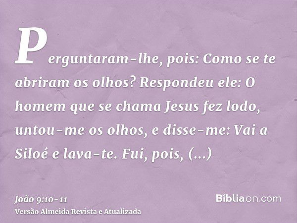 Perguntaram-lhe, pois: Como se te abriram os olhos?Respondeu ele: O homem que se chama Jesus fez lodo, untou-me os olhos, e disse-me: Vai a Siloé e lava-te. Fui