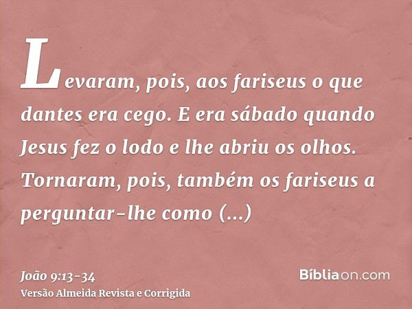 Levaram, pois, aos fariseus o que dantes era cego.E era sábado quando Jesus fez o lodo e lhe abriu os olhos.Tornaram, pois, também os fariseus a perguntar-lhe c