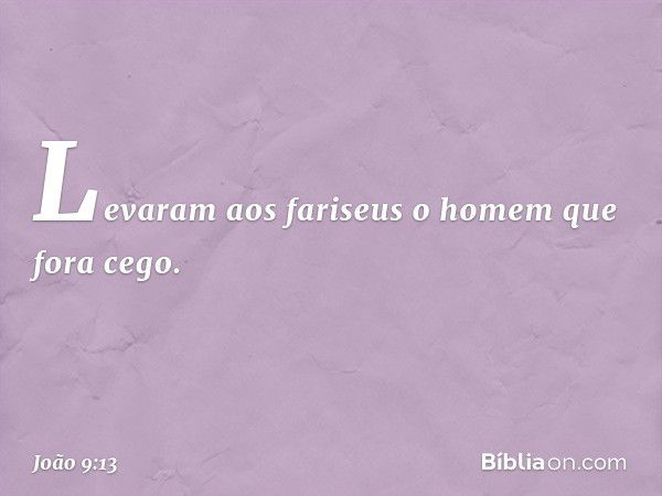 Levaram aos fariseus o homem que fora cego. -- João 9:13