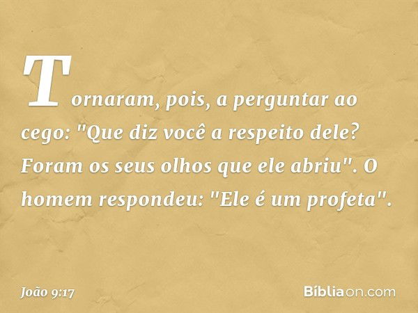 Tornaram, pois, a perguntar ao cego: "Que diz você a respeito dele? Foram os seus olhos que ele abriu".
O homem respondeu: "Ele é um profeta". -- João 9:17