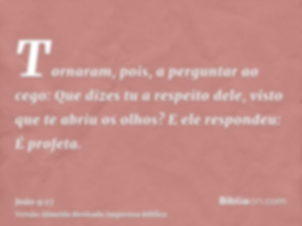 Tornaram, pois, a perguntar ao cego: Que dizes tu a respeito dele, visto que te abriu os olhos? E ele respondeu: É profeta.