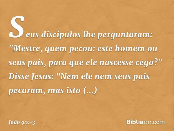 Seus discípulos lhe perguntaram: "Mestre, quem pecou: este homem ou seus pais, para que ele nascesse cego?" Disse Jesus: "Nem ele nem seus pais pecaram, mas ist