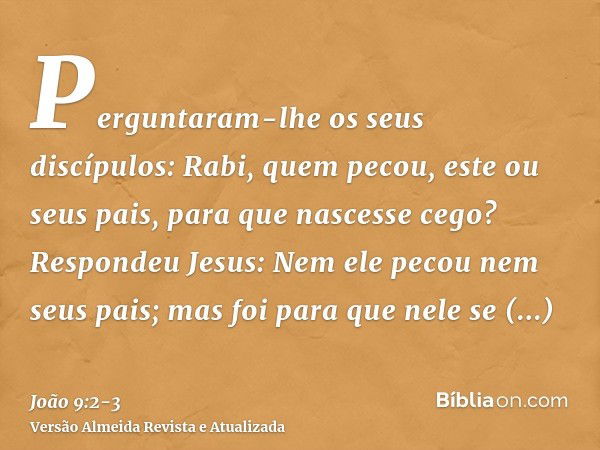 Perguntaram-lhe os seus discípulos: Rabi, quem pecou, este ou seus pais, para que nascesse cego?Respondeu Jesus: Nem ele pecou nem seus pais; mas foi para que n