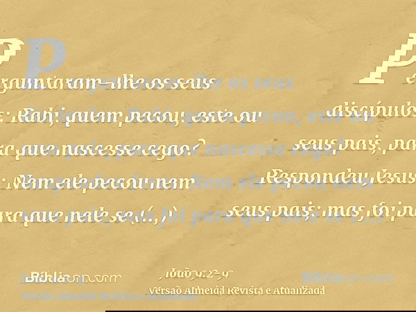 Perguntaram-lhe os seus discípulos: Rabi, quem pecou, este ou seus pais, para que nascesse cego?Respondeu Jesus: Nem ele pecou nem seus pais; mas foi para que n