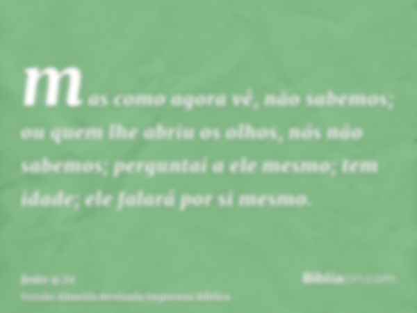 mas como agora vê, não sabemos; ou quem lhe abriu os olhos, nós não sabemos; perguntai a ele mesmo; tem idade; ele falará por si mesmo.