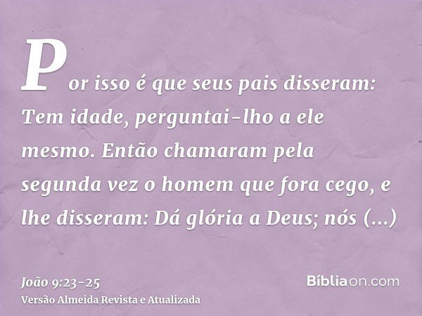 Por isso é que seus pais disseram: Tem idade, perguntai-lho a ele mesmo.Então chamaram pela segunda vez o homem que fora cego, e lhe disseram: Dá glória a Deus;