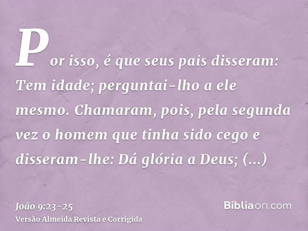 Por isso, é que seus pais disseram: Tem idade; perguntai-lho a ele mesmo.Chamaram, pois, pela segunda vez o homem que tinha sido cego e disseram-lhe: Dá glória 