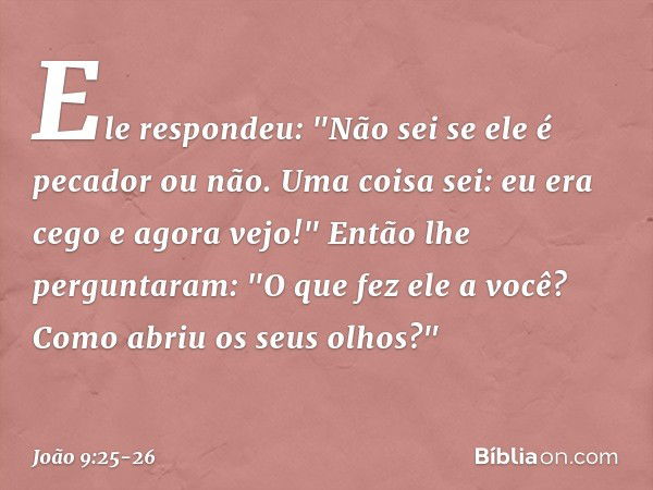 Ele respondeu: "Não sei se ele é pecador ou não. Uma coisa sei: eu era cego e agora vejo!" Então lhe perguntaram: "O que fez ele a você? Como abriu os seus olho