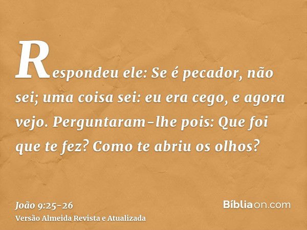 Respondeu ele: Se é pecador, não sei; uma coisa sei: eu era cego, e agora vejo.Perguntaram-lhe pois: Que foi que te fez? Como te abriu os olhos?