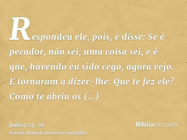 Respondeu ele, pois, e disse: Se é pecador, não sei; uma coisa sei, e é que, havendo eu sido cego, agora vejo.E tornaram a dizer-lhe: Que te fez ele? Como te ab