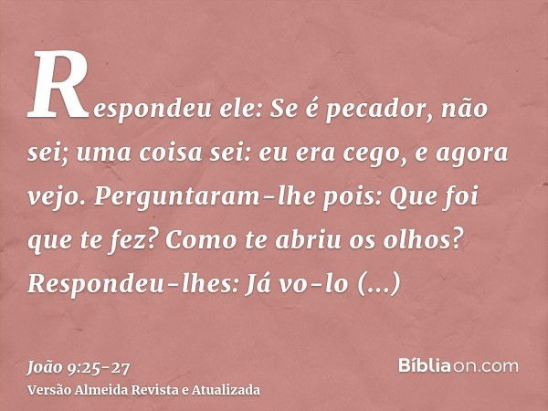 Respondeu ele: Se é pecador, não sei; uma coisa sei: eu era cego, e agora vejo.Perguntaram-lhe pois: Que foi que te fez? Como te abriu os olhos?Respondeu-lhes: 