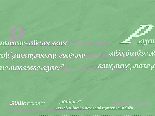 Perguntaram-lhe os seus discípulos: Rabi, quem pecou, este ou seus pais, para que nascesse cego?
