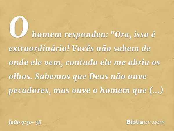 O homem respondeu: "Ora, isso é extraordinário! Vocês não sabem de onde ele vem, contudo ele me abriu os olhos. Sabemos que Deus não ouve pecadores, mas ouve o 