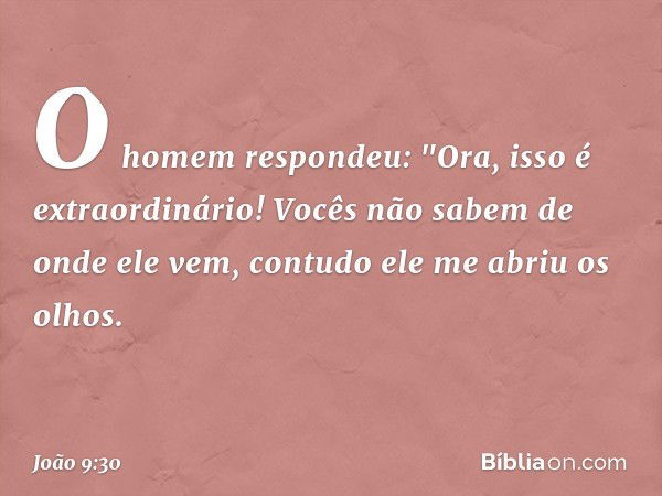 O homem respondeu: "Ora, isso é extraordinário! Vocês não sabem de onde ele vem, contudo ele me abriu os olhos. -- João 9:30