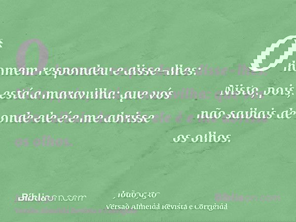 O homem respondeu e disse-lhes: Nisto, pois, está a maravilha: que vós não saibais de onde ele é e me abrisse os olhos.
