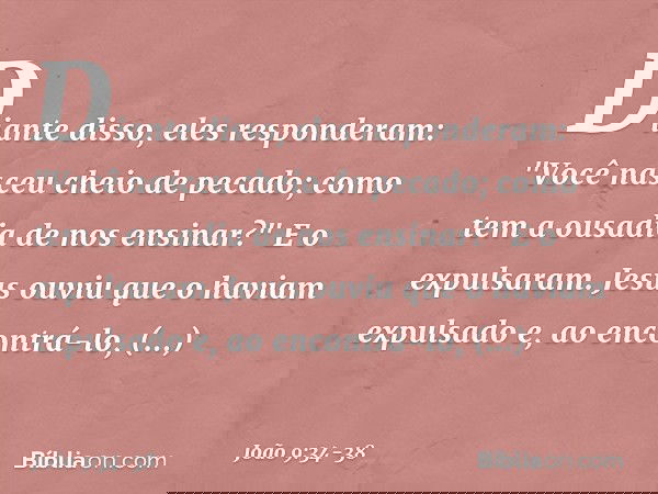 Diante disso, eles responderam: "Você nasceu cheio de pecado; como tem a ousadia de nos ensinar?" E o expulsaram. Jesus ouviu que o haviam expulsado e, ao encon