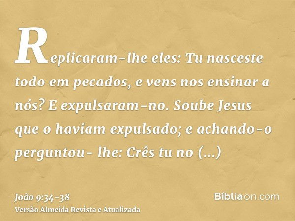 Replicaram-lhe eles: Tu nasceste todo em pecados, e vens nos ensinar a nós? E expulsaram-no.Soube Jesus que o haviam expulsado; e achando-o perguntou- lhe: Crês