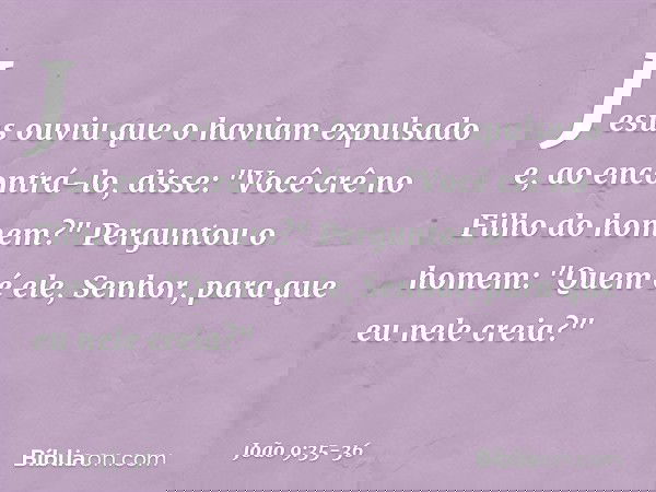 Jesus ouviu que o haviam expulsado e, ao encontrá-lo, disse: "Você crê no Filho do homem?" Perguntou o homem: "Quem é ele, Senhor, para que eu nele creia?" -- J