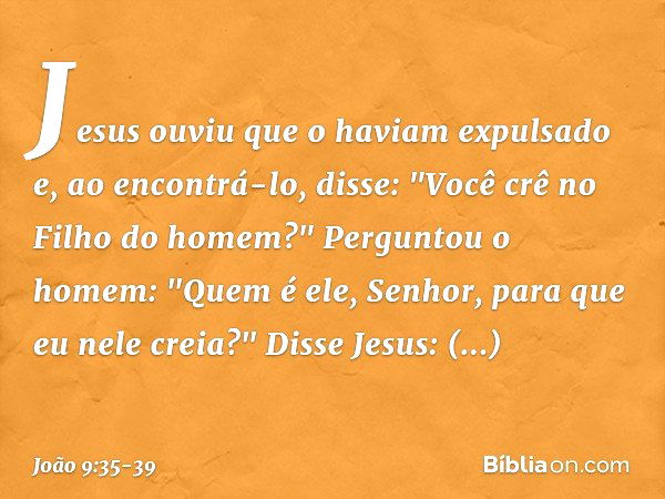 Jesus ouviu que o haviam expulsado e, ao encontrá-lo, disse: "Você crê no Filho do homem?" Perguntou o homem: "Quem é ele, Senhor, para que eu nele creia?" Diss