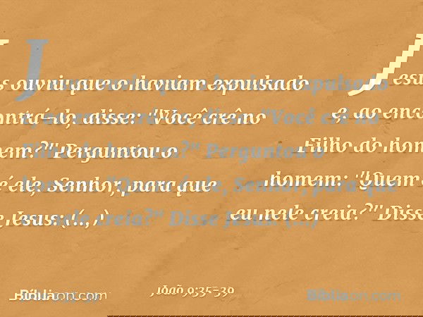 Jesus ouviu que o haviam expulsado e, ao encontrá-lo, disse: "Você crê no Filho do homem?" Perguntou o homem: "Quem é ele, Senhor, para que eu nele creia?" Diss