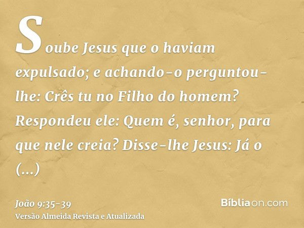 Soube Jesus que o haviam expulsado; e achando-o perguntou- lhe: Crês tu no Filho do homem?Respondeu ele: Quem é, senhor, para que nele creia?Disse-lhe Jesus: Já