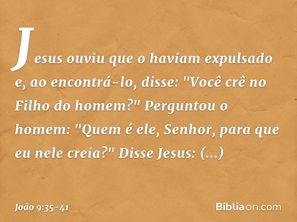 Jesus ouviu que o haviam expulsado e, ao encontrá-lo, disse: "Você crê no Filho do homem?" Perguntou o homem: "Quem é ele, Senhor, para que eu nele creia?" Diss