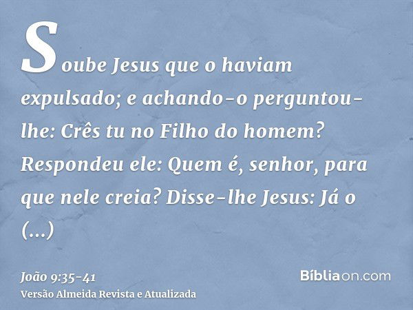 Soube Jesus que o haviam expulsado; e achando-o perguntou- lhe: Crês tu no Filho do homem?Respondeu ele: Quem é, senhor, para que nele creia?Disse-lhe Jesus: Já