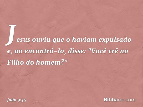 Jesus ouviu que o haviam expulsado e, ao encontrá-lo, disse: "Você crê no Filho do homem?" -- João 9:35