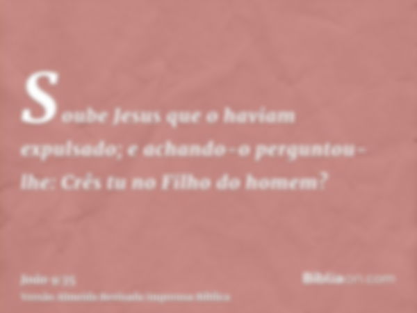 Soube Jesus que o haviam expulsado; e achando-o perguntou- lhe: Crês tu no Filho do homem?