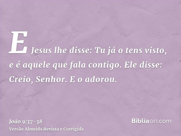 E Jesus lhe disse: Tu já o tens visto, e é aquele que fala contigo.Ele disse: Creio, Senhor. E o adorou.