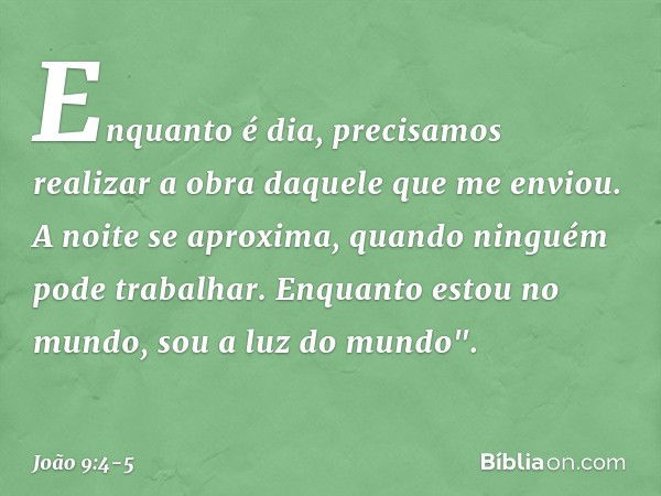 Enquanto é dia, precisamos realizar a obra daquele que me enviou. A noite se aproxima, quando ninguém pode trabalhar. Enquanto estou no mundo, sou a luz do mund