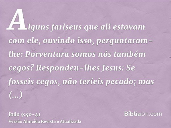 Alguns fariseus que ali estavam com ele, ouvindo isso, perguntaram-lhe: Porventura somos nós também cegos?Respondeu-lhes Jesus: Se fosseis cegos, não teríeis pe