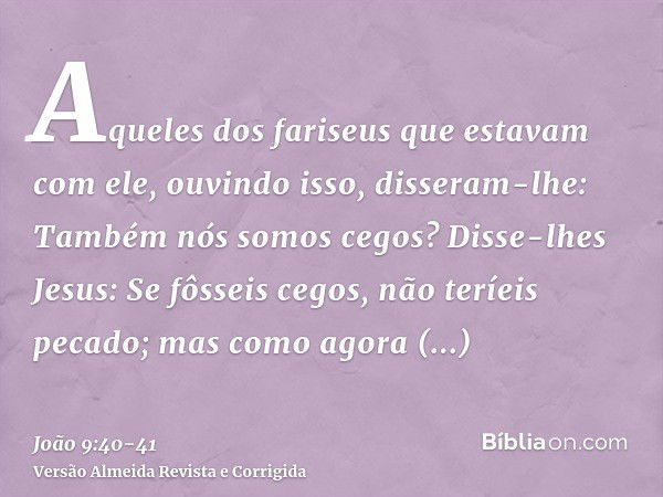 Aqueles dos fariseus que estavam com ele, ouvindo isso, disseram-lhe: Também nós somos cegos?Disse-lhes Jesus: Se fôsseis cegos, não teríeis pecado; mas como ag