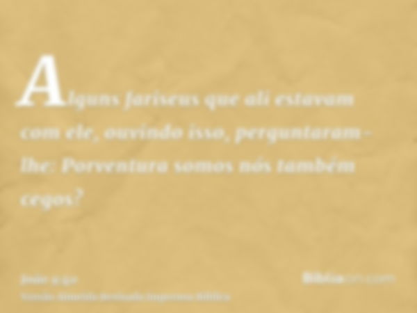 Alguns fariseus que ali estavam com ele, ouvindo isso, perguntaram-lhe: Porventura somos nós também cegos?