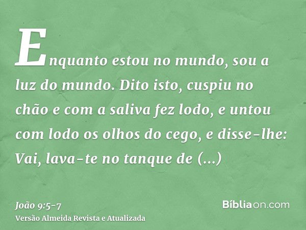 Enquanto estou no mundo, sou a luz do mundo.Dito isto, cuspiu no chão e com a saliva fez lodo, e untou com lodo os olhos do cego,e disse-lhe: Vai, lava-te no ta