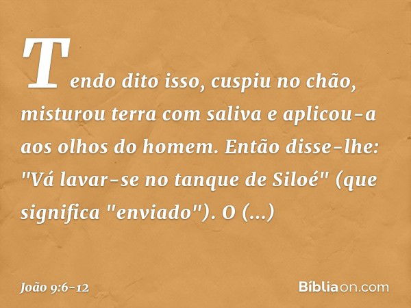 Tendo dito isso, cuspiu no chão, misturou terra com saliva e aplicou-a aos olhos do homem. Então disse-lhe: "Vá lavar-se no tanque de Siloé" (que significa "env