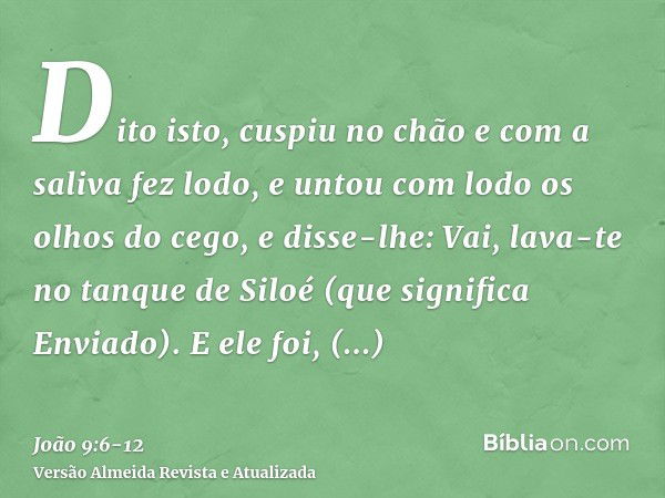 Dito isto, cuspiu no chão e com a saliva fez lodo, e untou com lodo os olhos do cego,e disse-lhe: Vai, lava-te no tanque de Siloé (que significa Enviado). E ele