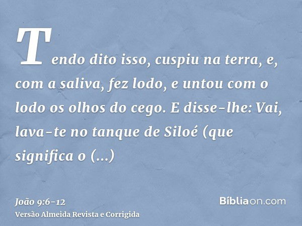 Tendo dito isso, cuspiu na terra, e, com a saliva, fez lodo, e untou com o lodo os olhos do cego.E disse-lhe: Vai, lava-te no tanque de Siloé (que significa o E