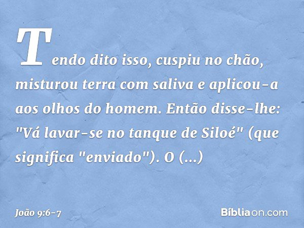 Tendo dito isso, cuspiu no chão, misturou terra com saliva e aplicou-a aos olhos do homem. Então disse-lhe: "Vá lavar-se no tanque de Siloé" (que significa "env