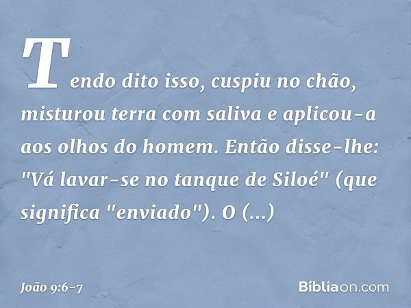 Tendo dito isso, cuspiu no chão, misturou terra com saliva e aplicou-a aos olhos do homem. Então disse-lhe: "Vá lavar-se no tanque de Siloé" (que significa "env